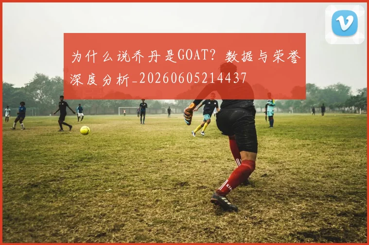 为什么说乔丹是GOAT?数据与荣誉深度分析_20260605214437
