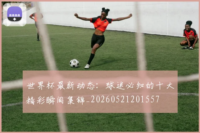 世界杯最新动态:球迷必知的十大精彩瞬间集锦_20260521201557