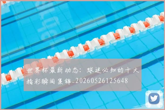 世界杯最新动态:球迷必知的十大精彩瞬间集锦_20260526125648